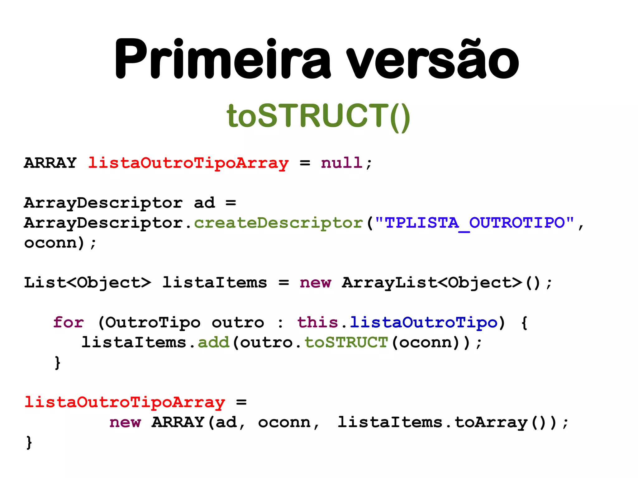 Primeira versão
                   toSTRUCT()
ARRAY listaOutroTipoArray = null;

ArrayDescriptor ad =
ArrayDescriptor.createDescriptor("TPLISTA_OUTROTIPO",
oconn);

List<Object> listaItems = new ArrayList<Object>();

  for (OutroTipo outro : this.listaOutroTipo) {
     listaItems.add(outro.toSTRUCT(oconn));
  }

listaOutroTipoArray =
        new ARRAY(ad, oconn, listaItems.toArray());
}
 