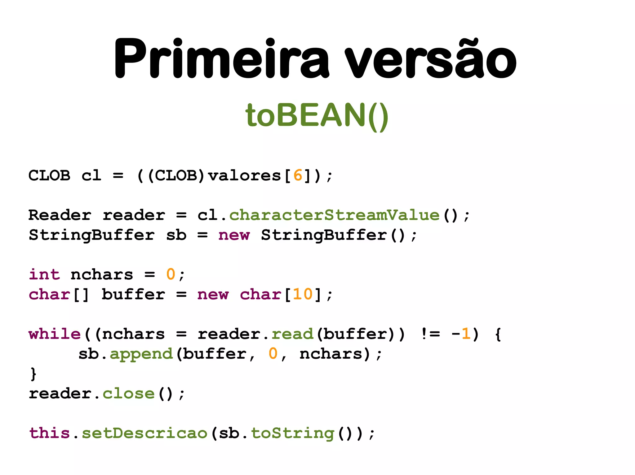 Primeira versão
                    toBEAN()
CLOB cl = ((CLOB)valores[6]);

Reader reader = cl.characterStreamValue();
StringBuffer sb = new StringBuffer();

int nchars = 0;
char[] buffer = new char[10];

while((nchars = reader.read(buffer)) != -1) {
     sb.append(buffer, 0, nchars);
}
reader.close();

this.setDescricao(sb.toString());
 