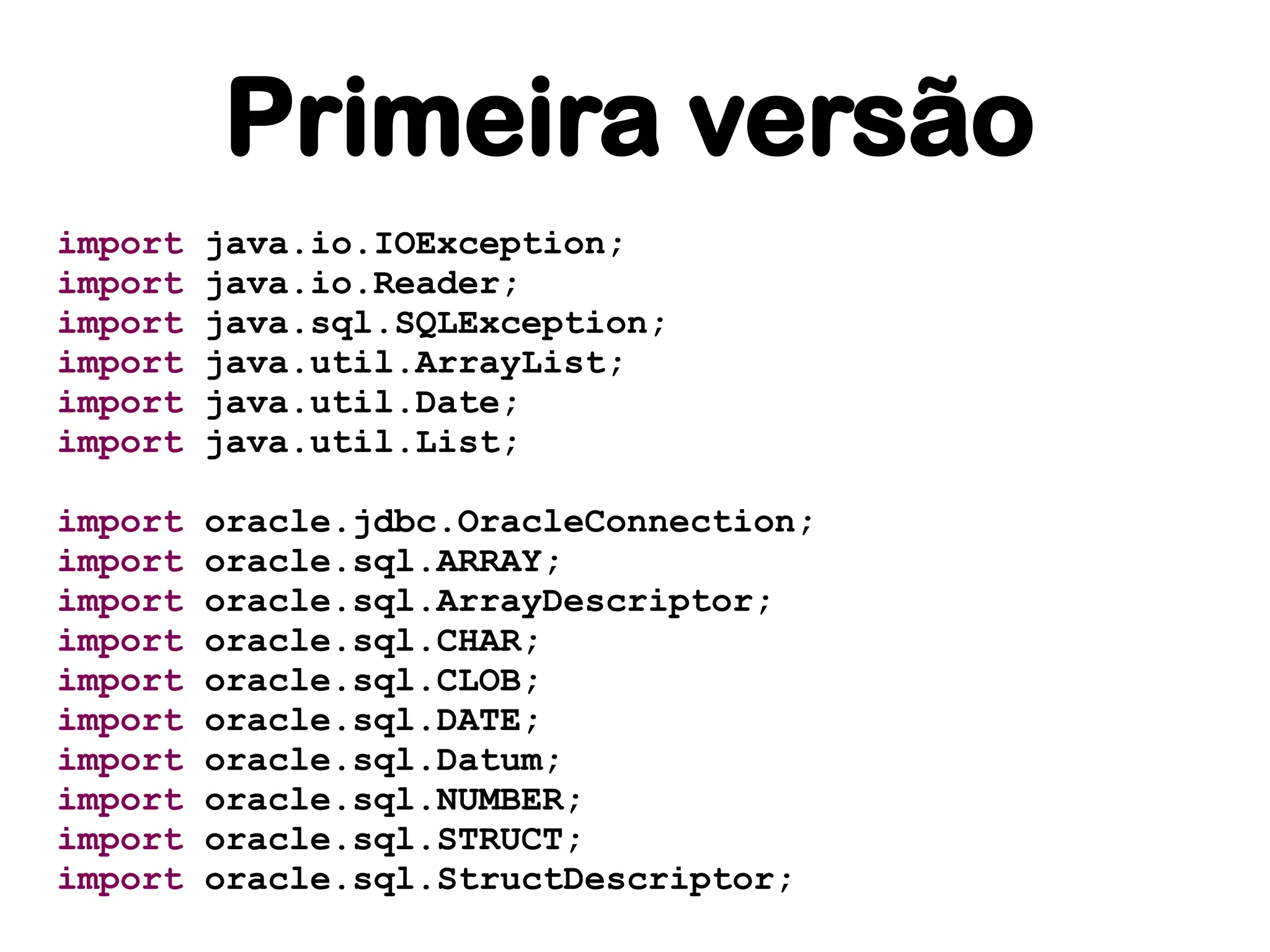 Primeira versão
import   java.io.IOException;
import   java.io.Reader;
import   java.sql.SQLException;
import   java.util.ArrayList;
import   java.util.Date;
import   java.util.List;

import   oracle.jdbc.OracleConnection;
import   oracle.sql.ARRAY;
import   oracle.sql.ArrayDescriptor;
import   oracle.sql.CHAR;
import   oracle.sql.CLOB;
import   oracle.sql.DATE;
import   oracle.sql.Datum;
import   oracle.sql.NUMBER;
import   oracle.sql.STRUCT;
import   oracle.sql.StructDescriptor;
 