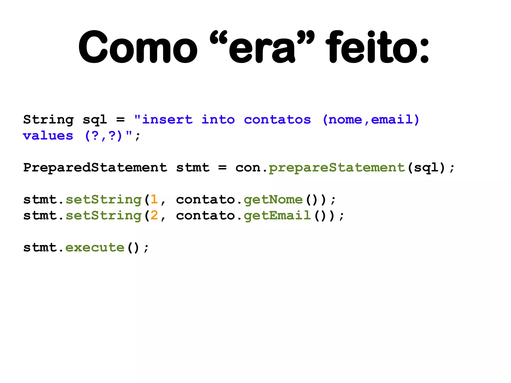 Como “era” feito:
String sql = "insert into contatos (nome,email)
values (?,?)";

PreparedStatement stmt = con.prepareStatement(sql);

stmt.setString(1, contato.getNome());
stmt.setString(2, contato.getEmail());

stmt.execute();
 
