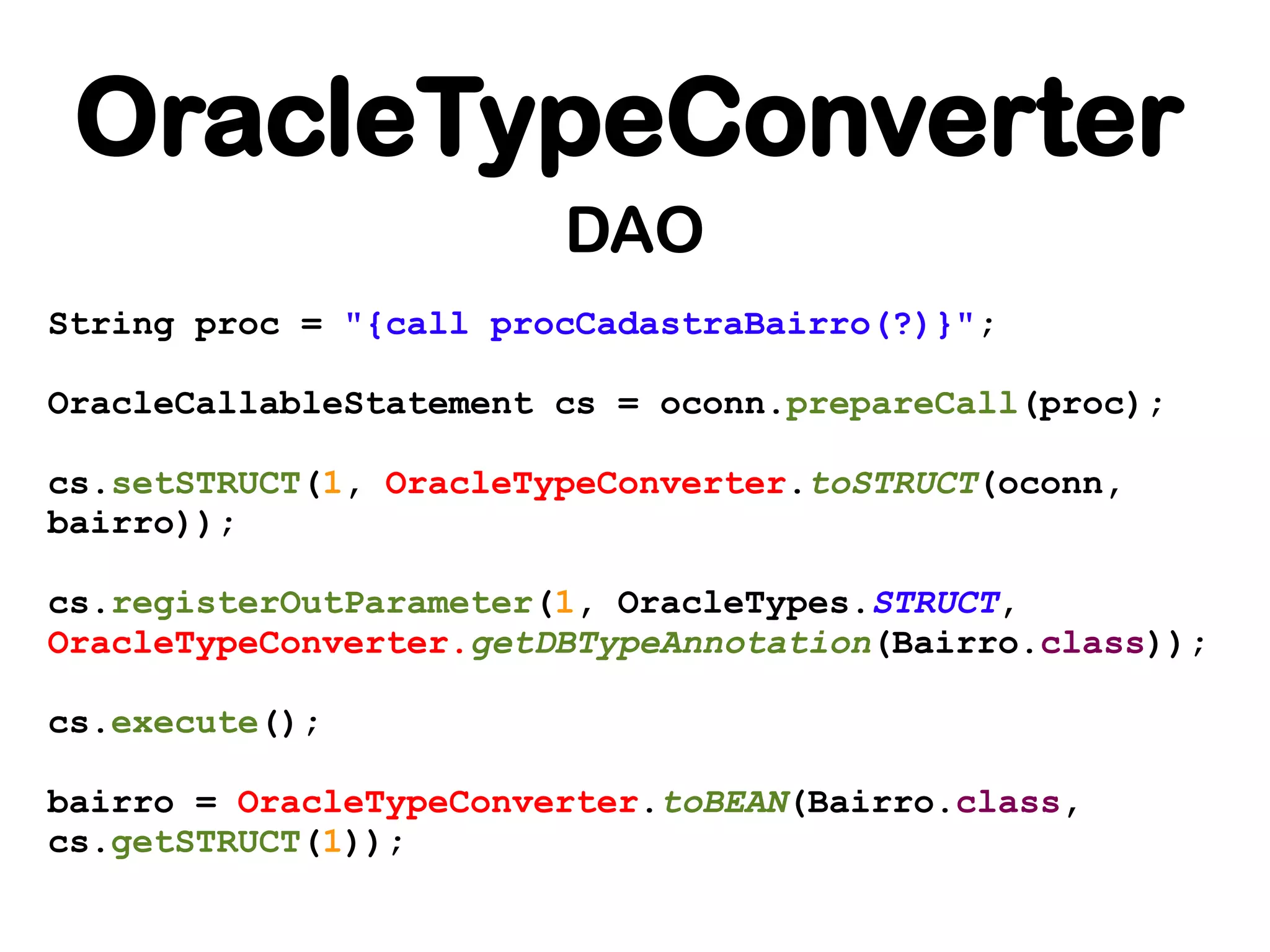 OracleTypeConverter
                        DAO
String proc = "{call procCadastraBairro(?)}";

OracleCallableStatement cs = oconn.prepareCall(proc);

cs.setSTRUCT(1, OracleTypeConverter.toSTRUCT(oconn,
bairro));

cs.registerOutParameter(1, OracleTypes.STRUCT,
OracleTypeConverter.getDBTypeAnnotation(Bairro.class));

cs.execute();

bairro = OracleTypeConverter.toBEAN(Bairro.class,
cs.getSTRUCT(1));
 
