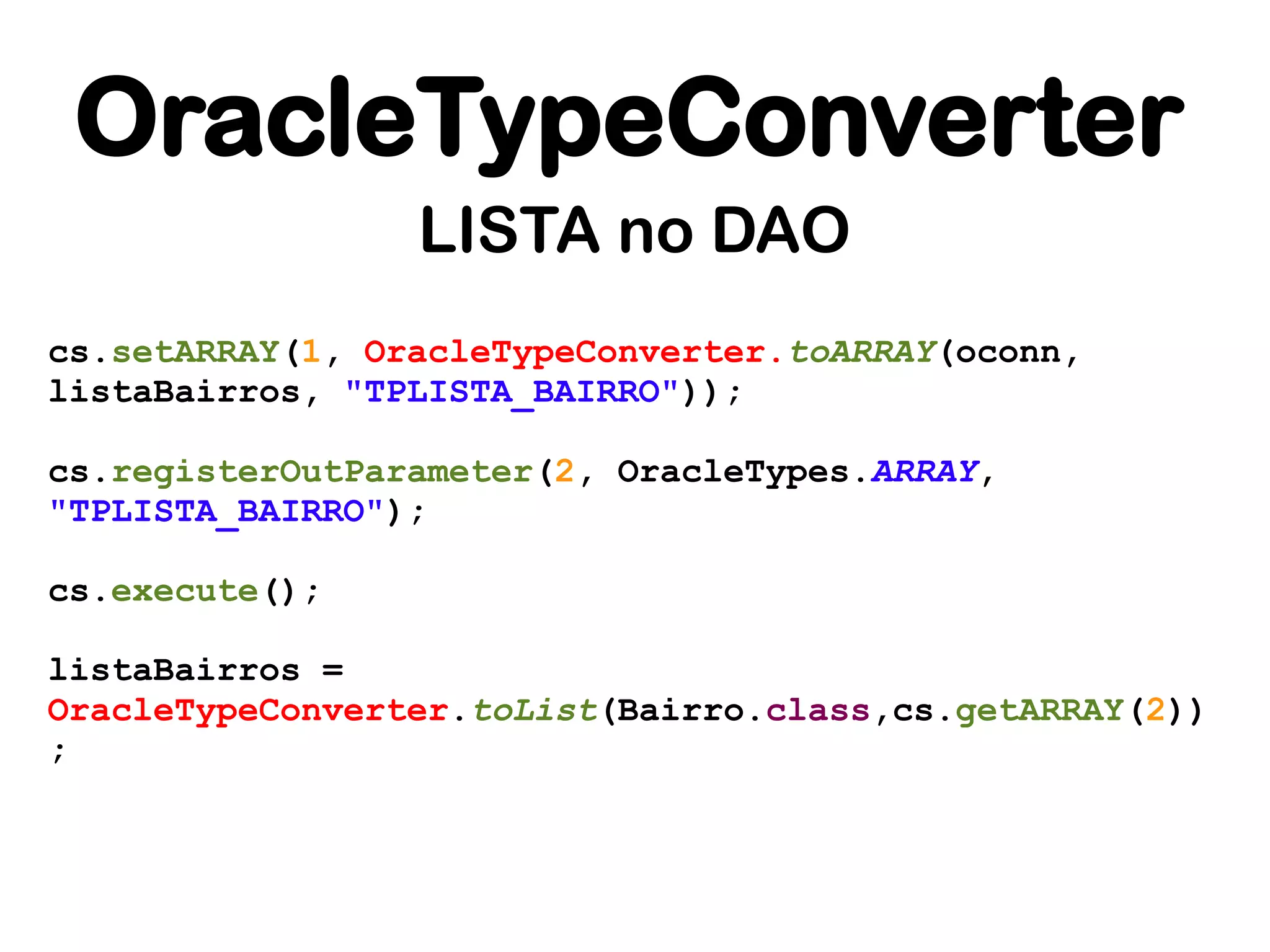 OracleTypeConverter
                 LISTA no DAO
cs.setARRAY(1, OracleTypeConverter.toARRAY(oconn,
listaBairros, "TPLISTA_BAIRRO"));

cs.registerOutParameter(2, OracleTypes.ARRAY,
"TPLISTA_BAIRRO");

cs.execute();

listaBairros =
OracleTypeConverter.toList(Bairro.class,cs.getARRAY(2))
;
 