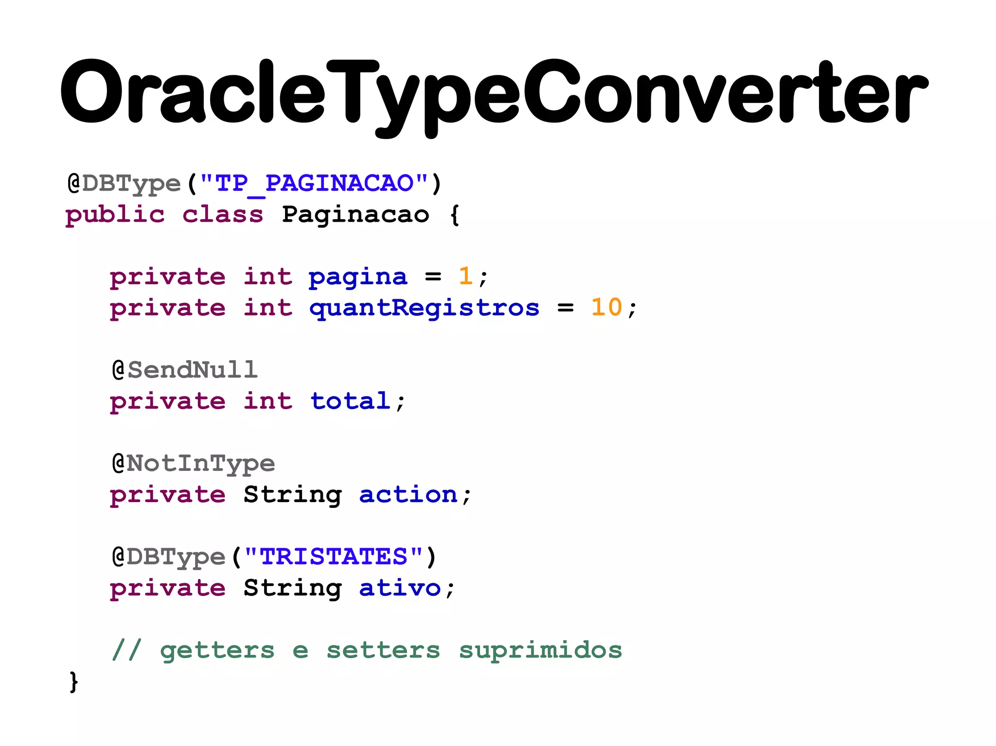 OracleTypeConverter
@DBType("TP_PAGINACAO")
public class Paginacao {

    private int pagina = 1;
    private int quantRegistros = 10;

    @SendNull
    private int total;

    @NotInType
    private String action;

    @DBType("TRISTATES")
    private String ativo;

    // getters e setters suprimidos
}
 