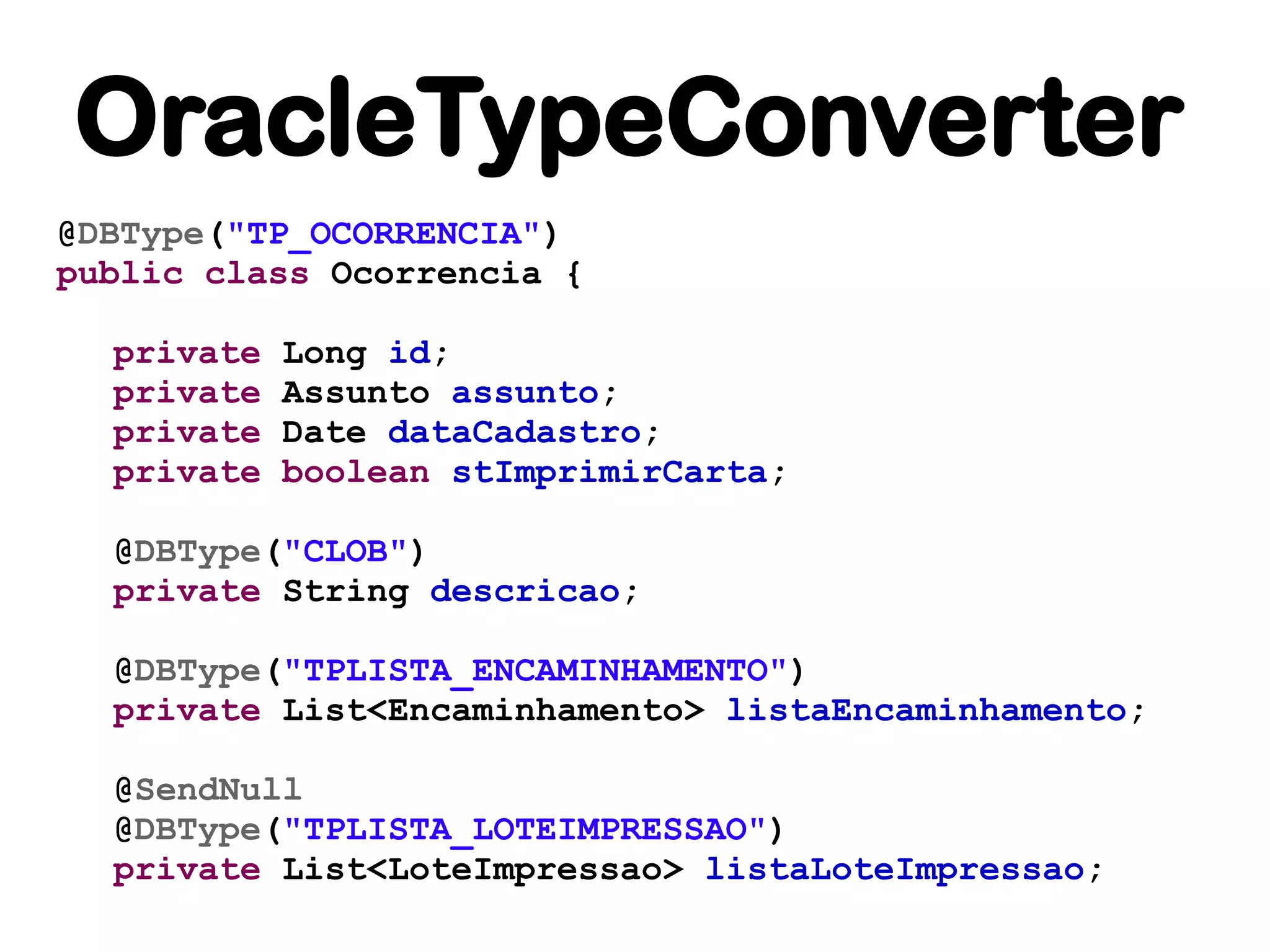 OracleTypeConverter
@DBType("TP_OCORRENCIA")
public class Ocorrencia {

  private   Long id;
  private   Assunto assunto;
  private   Date dataCadastro;
  private   boolean stImprimirCarta;

  @DBType("CLOB")
  private String descricao;

  @DBType("TPLISTA_ENCAMINHAMENTO")
  private List<Encaminhamento> listaEncaminhamento;

  @SendNull
  @DBType("TPLISTA_LOTEIMPRESSAO")
  private List<LoteImpressao> listaLoteImpressao;
 