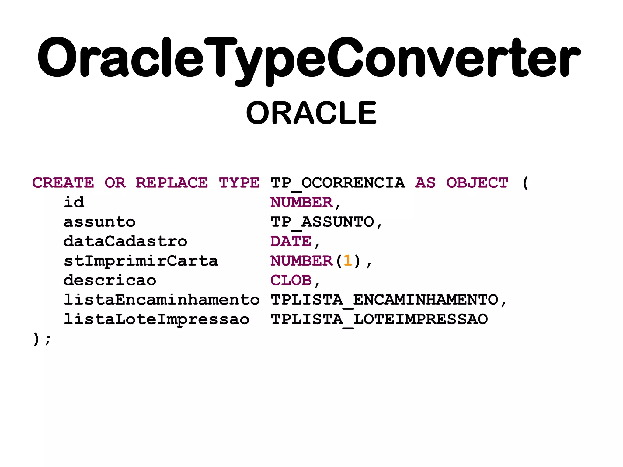 OracleTypeConverter
                    ORACLE

CREATE OR REPLACE TYPE   TP_OCORRENCIA AS OBJECT (
   id                    NUMBER,
   assunto               TP_ASSUNTO,
   dataCadastro          DATE,
   stImprimirCarta       NUMBER(1),
   descricao             CLOB,
   listaEncaminhamento   TPLISTA_ENCAMINHAMENTO,
   listaLoteImpressao    TPLISTA_LOTEIMPRESSAO
);
 