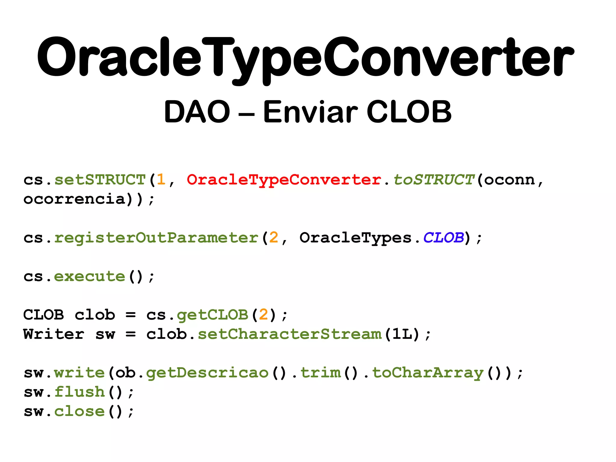 OracleTypeConverter
                DAO – Enviar CLOB
cs.setSTRUCT(1, OracleTypeConverter.toSTRUCT(oconn,
ocorrencia));

cs.registerOutParameter(2, OracleTypes.CLOB);

cs.execute();

CLOB clob = cs.getCLOB(2);
Writer sw = clob.setCharacterStream(1L);

sw.write(ob.getDescricao().trim().toCharArray());
sw.flush();
sw.close();
 