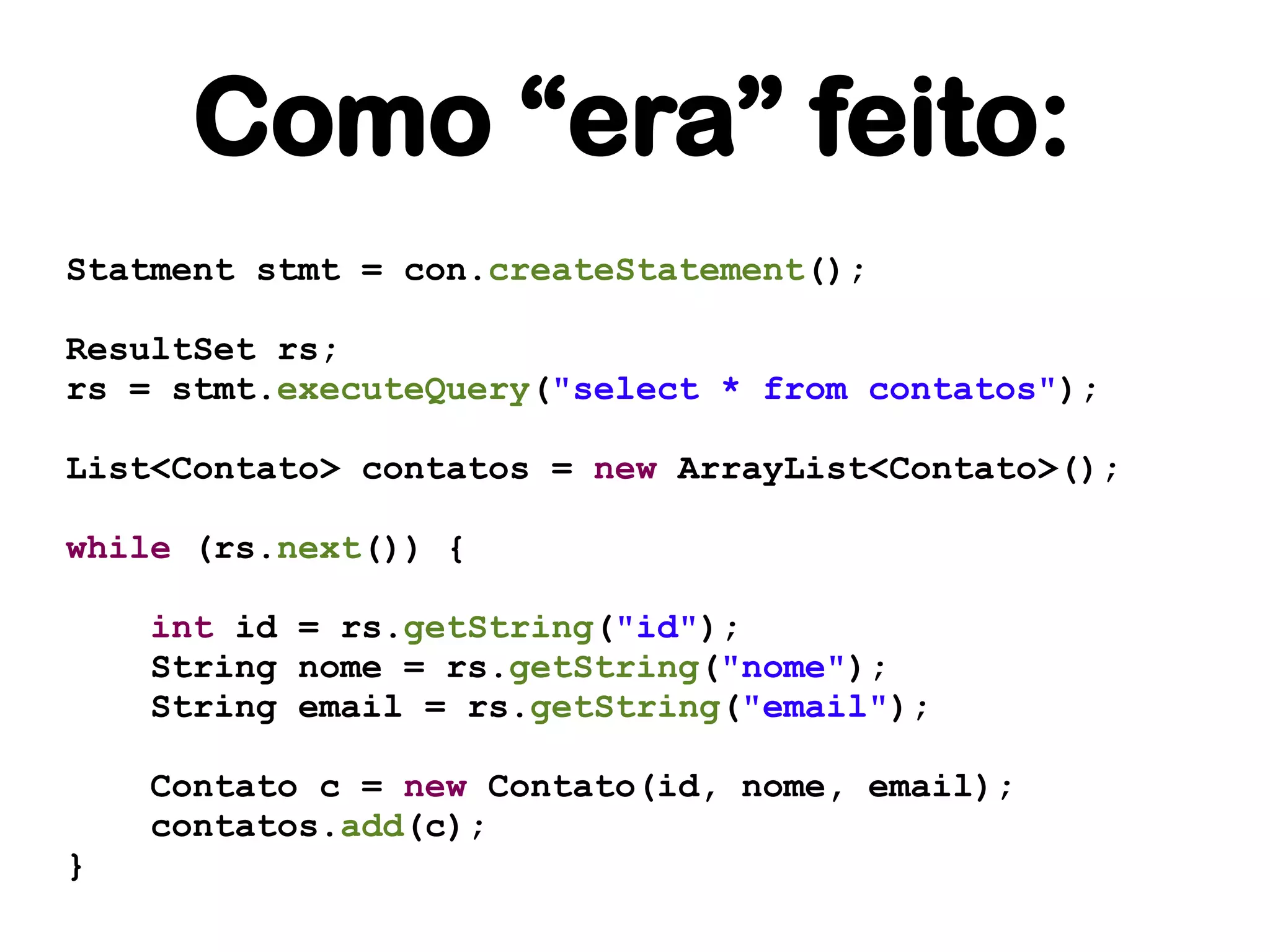 Como “era” feito:
Statment stmt = con.createStatement();

ResultSet rs;
rs = stmt.executeQuery("select * from contatos");

List<Contato> contatos = new ArrayList<Contato>();

while (rs.next()) {

    int id = rs.getString("id");
    String nome = rs.getString("nome");
    String email = rs.getString("email");

    Contato c = new Contato(id, nome, email);
    contatos.add(c);
}
 