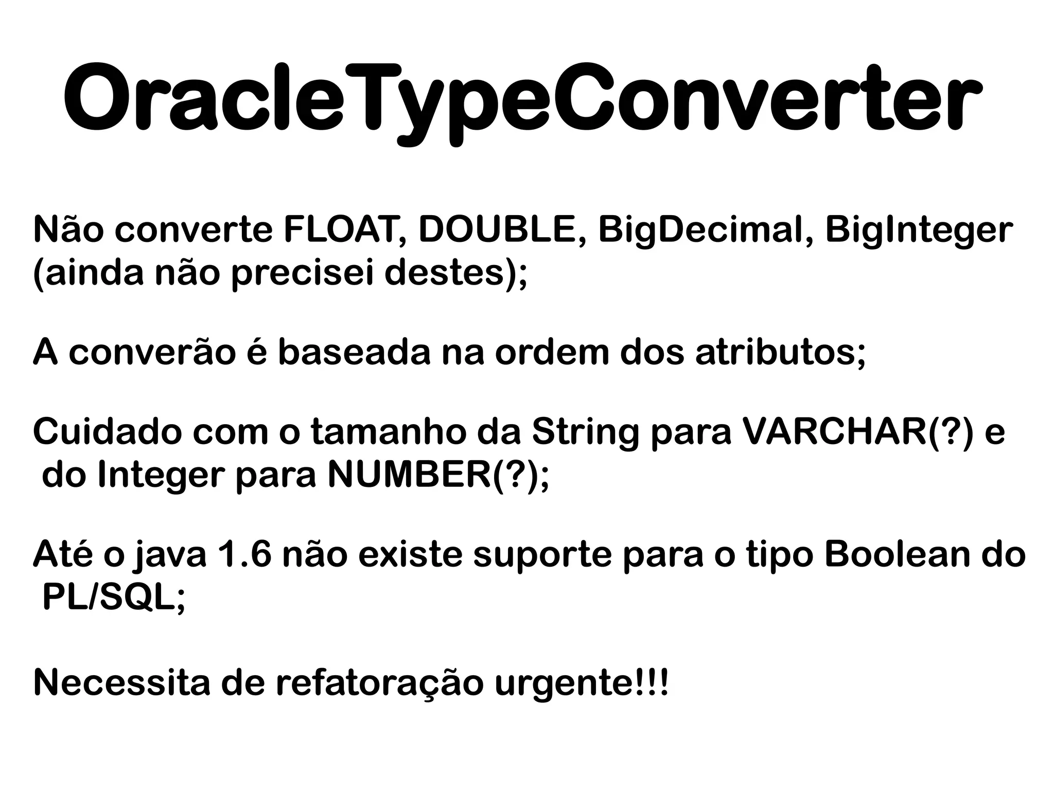 OracleTypeConverter
Não converte FLOAT, DOUBLE, BigDecimal, BigInteger
(ainda não precisei destes);

A converão é baseada na ordem dos atributos;

Cuidado com o tamanho da String para VARCHAR(?) e
do Integer para NUMBER(?);

Até o java 1.6 não existe suporte para o tipo Boolean do
PL/SQL;

Necessita de refatoração urgente!!!
 