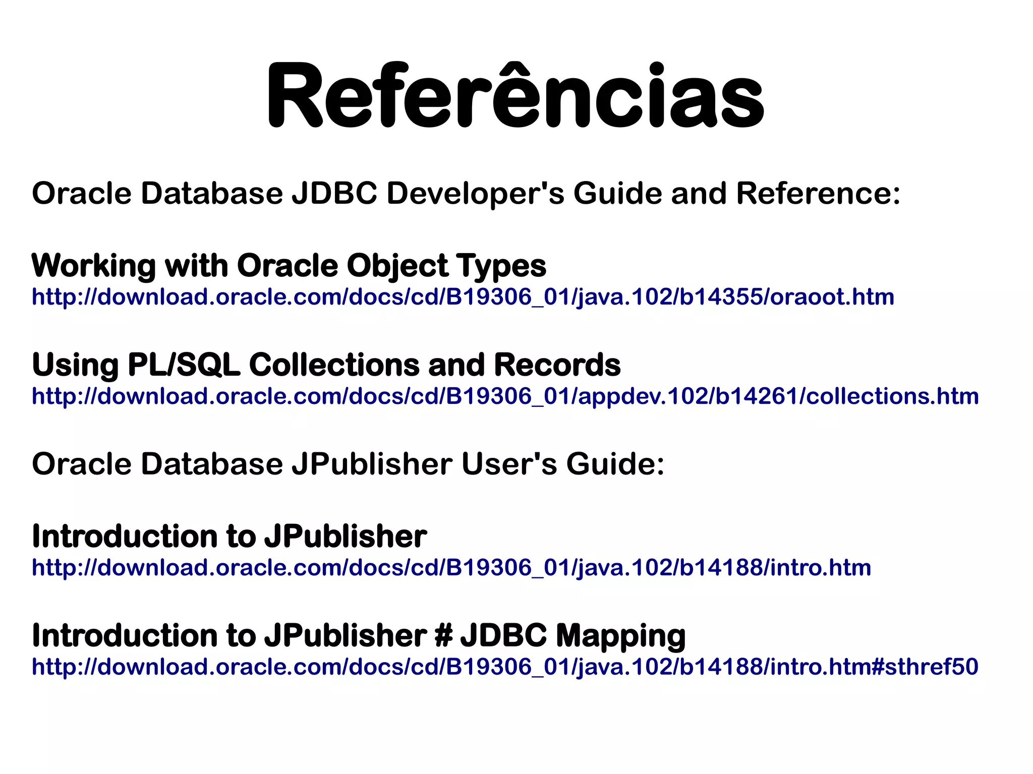 Referências
Oracle Database JDBC Developer's Guide and Reference:

Working with Oracle Object Types
http://download.oracle.com/docs/cd/B19306_01/java.102/b14355/oraoot.htm


Using PL/SQL Collections and Records
http://download.oracle.com/docs/cd/B19306_01/appdev.102/b14261/collections.htm


Oracle Database JPublisher User's Guide:

Introduction to JPublisher
http://download.oracle.com/docs/cd/B19306_01/java.102/b14188/intro.htm


Introduction to JPublisher # JDBC Mapping
http://download.oracle.com/docs/cd/B19306_01/java.102/b14188/intro.htm#sthref50
 