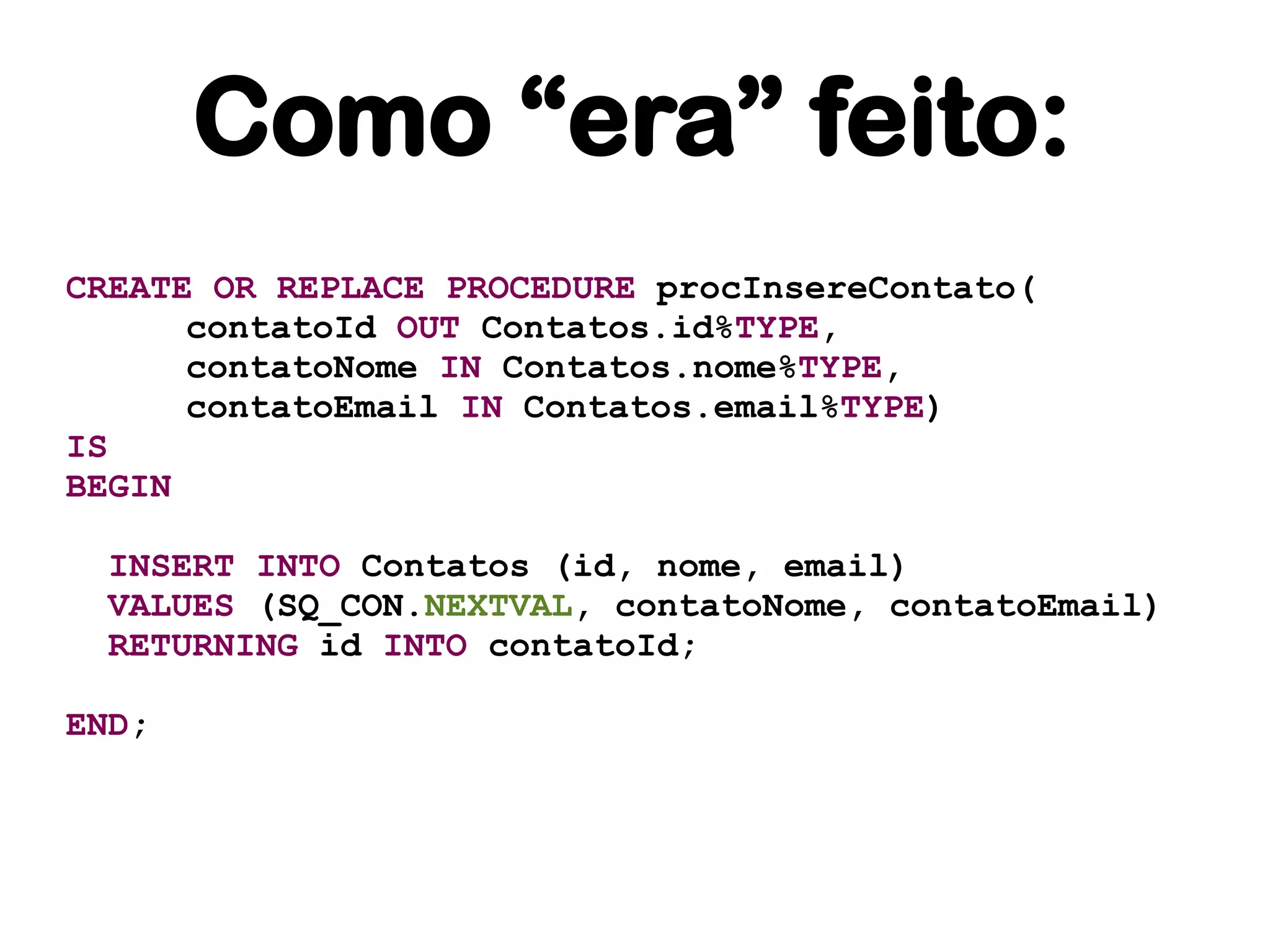 Como “era” feito:
CREATE OR REPLACE PROCEDURE procInsereContato(
      contatoId OUT Contatos.id%TYPE,
      contatoNome IN Contatos.nome%TYPE,
      contatoEmail IN Contatos.email%TYPE)
IS
BEGIN

 INSERT INTO Contatos (id, nome, email)
 VALUES (SQ_CON.NEXTVAL, contatoNome, contatoEmail)
 RETURNING id INTO contatoId;

END;
 