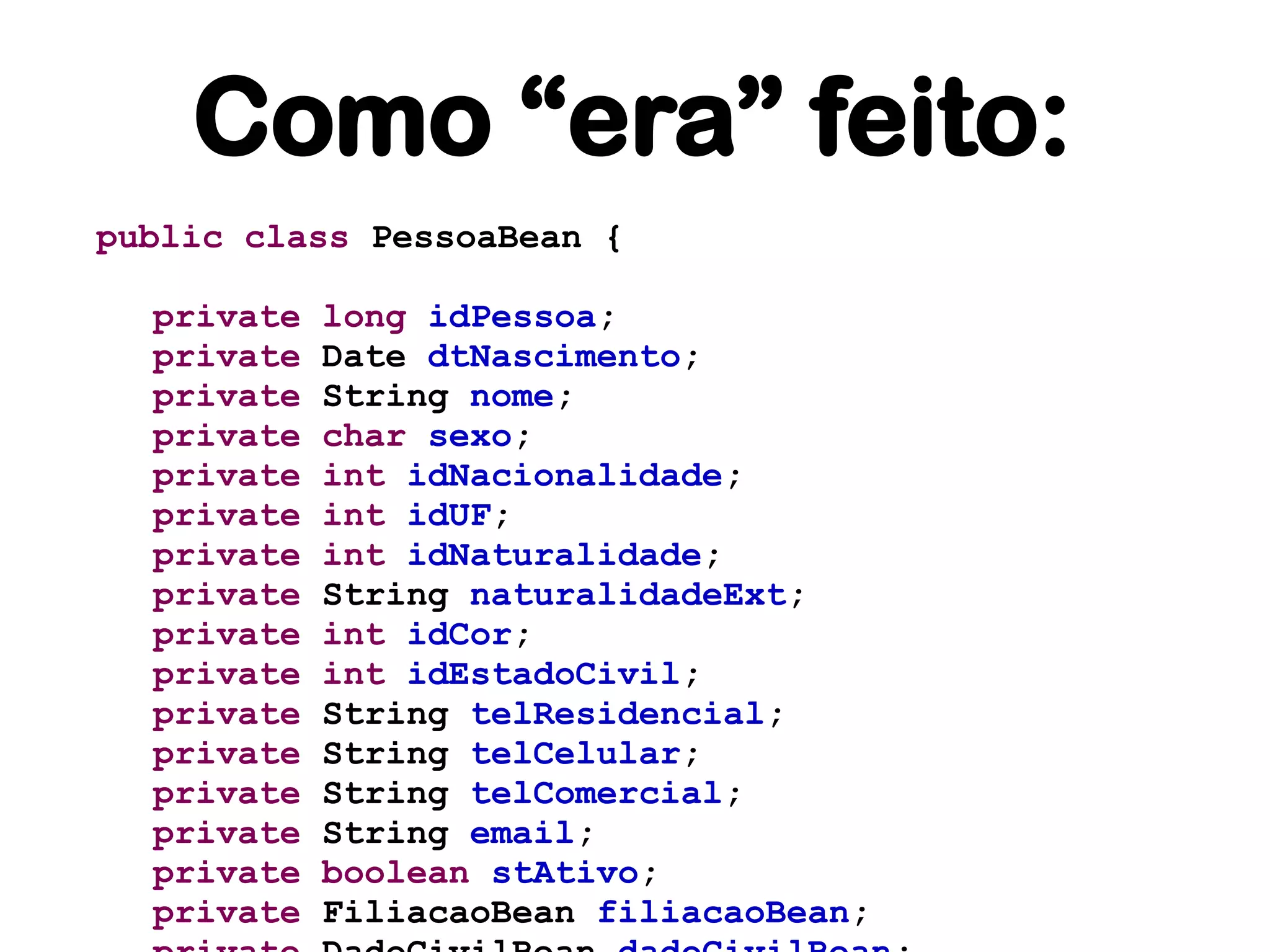 Como “era” feito:
public class PessoaBean {

  private   long idPessoa;
  private   Date dtNascimento;
  private   String nome;
  private   char sexo;
  private   int idNacionalidade;
  private   int idUF;
  private   int idNaturalidade;
  private   String naturalidadeExt;
  private   int idCor;
  private   int idEstadoCivil;
  private   String telResidencial;
  private   String telCelular;
  private   String telComercial;
  private   String email;
  private   boolean stAtivo;
  private   FiliacaoBean filiacaoBean;
 