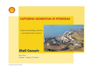 CAPTURING MOMENTUM AT PETERHEAD 
Capture technology selection 
and optimization process 
Devin Shaw 
Manager – Strategic CCS Projects 
Copyright of Royal Dutch Shell plc. 
 