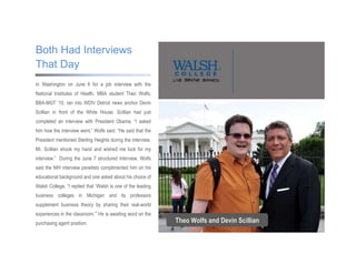 In Washington on June 6 for a job interview with the
National Institutes of Health, MBA student Theo Wolfs,
BBA-MGT ‟10, ran into WDIV Detroit news anchor Devin
Scillian in front of the White House. Scillian had just
completed an interview with President Obama. “I asked
him how the interview went,” Wolfs said. “He said that the
President mentioned Sterling Heights during the interview.
Mr. Scillian shook my hand and wished me luck for my
interview.” During the June 7 structured interview, Wolfs
said the NIH interview panelists complimented him on his
educational background and one asked about his choice of
Walsh College. “I replied that „Walsh is one of the leading
business colleges in Michigan and its professors
supplement business theory by sharing their real-world
experiences in the classroom.‟” He is awaiting word on the
purchasing agent position.
Both Had Interviews
That Day
Theo Wolfs and Devin Scillian
 