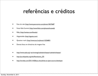 referências e créditos

               •    Foto do vale (http://www.panoramio.com/photo/10675687

               •    Fotos Rails Summit (http://www.ﬂickr.com/photos/locaweb)

               •    Rãby (http://twitter.com/fnando)

               •    #zigottolabs (http://zigotto.com)

               •    Question mark (http://www.sxc.hu/photo/1323680/)

               •    Demais fotos em diretórios de imagens free




               •    http://www.catb.org/~esr/writings/cathedral-bazaar/cathedral-bazaar/

               •    http://pt.wikipedia.org/wiki/Revolution_OS

               •    http://intridea.com/2011/4/28/you-should-be-an-open-source-developer




Sunday, November 6, 2011
 