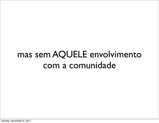 mas sem AQUELE envolvimento
                  com a comunidade




Sunday, November 6, 2011
 