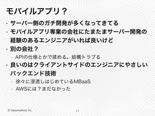 モバイルアプリ？ 
• サーバー側のガチ開発が多くなってきてる 
• モバイルアプリ専業の会社にたまたまサーバー開発の 
経験のあるエンジニアがいれば良いけど 
• 別の会社？ 
• APIの仕様とかで揉める。結構トラブる 
• 良いのはクライアントサイドのエンジニアにやさしい 
バックエンド技術 
• 徐々に浸透しはじめているMBaaS 
• AWSには？まだなかった 
Ⓒ Classmethod, Inc. 
11 
 