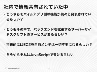 社内で情報共有されていた中 
• どうやらモバイルアプリ側の機能が続々と発表されてい 
るらしい？ 
! 
• どうもその中で、バックエンドを拡張するサーバーサイ 
ドスクリプトのサービスがあるらしい？ 
! 
• 将来的にはEC2を自前メンテは一切不要になるらしい？ 
! 
• どうやらそれはJavaScriptで書けるらしい 
Ⓒ Classmethod, Inc. 
13 
 