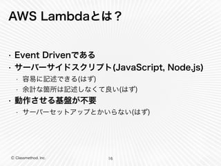 AWS Lambdaとは？ 
• Event Drivenである 
• サーバーサイドスクリプト(JavaScript, Node.js) 
• 容易に記述できる(はず) 
• 余計な箇所は記述しなくて良い(はず) 
• 動作させる基盤が不要 
• サーバーセットアップとかいらない(はず) 
Ⓒ Classmethod, Inc. 
16 
 