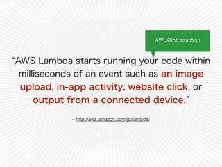 “AWS Lambda starts running your code within 
milliseconds of an event such as an image 
upload, in-app activity, website click, or 
output from a connected device.” 
– http://aws.amazon.com/jp/lambda/ 
AWSのIntroduction 
 