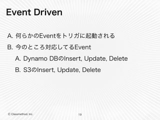Event Driven 
A. 何らかのEventをトリガに起動される 
B. 今のところ対応してるEvent 
A. Dynamo DBのInsert, Update, Delete 
B. S3のInsert, Update, Delete 
Ⓒ Classmethod, Inc. 
19 
 