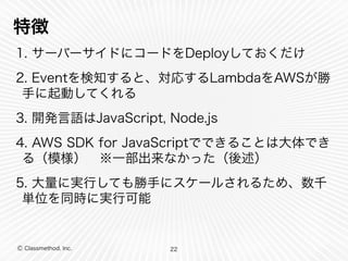 特徴 
1. サーバーサイドにコードをDeployしておくだけ 
2. Eventを検知すると、対応するLambdaをAWSが勝 
手に起動してくれる 
3. 開発言語はJavaScript, Node.js 
4. AWS SDK for JavaScriptでできることは大体でき 
る（模様）　※一部出来なかった（後述） 
5. 大量に実行しても勝手にスケールされるため、数千 
単位を同時に実行可能 
Ⓒ Classmethod, Inc. 
22 
 