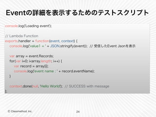 Eventの詳細を表示するためのテストスクリプト 
console.log('Loading event'); 
// Lambda Function 
exports.handler = function(event, context) { 
console.log('value1 = ' + JSON.stringify(event)); // 受信したEvent Jsonを表示 
var array = event.Records; 
for(var i=0; i<array.length; i++) { 
var record = array[i]; 
console.log('event name : ' + record.eventName); 
} 
context.done(null, 'Hello World'); // SUCCESS with message 
}; 
Ⓒ Classmethod, Inc. 
24 
 