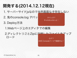 開発する(2014.12.12現在) 
1. サーバーサイドjsなので当然画面なぞ存在しない 
2. 鬼のconsole.log デバッグ 
3. Deploy方法 
1.Webページ上のエディタでの編集 
2.ディレクトリごとZipに圧縮したファイルをアップ 
ロード 
Ⓒ Classmethod, Inc. 
25 
デバッガ？ 
そんなもんないよ！ 
ログ？ 
AWS Consoleページで確認せよ！ 
 