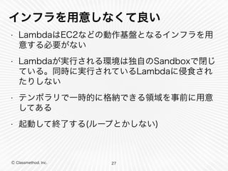 インフラを用意しなくて良い 
• LambdaはEC2などの動作基盤となるインフラを用 
意する必要がない 
• Lambdaが実行される環境は独自のSandboxで閉じ 
ている。同時に実行されているLambdaに侵食され 
たりしない 
• テンポラリで一時的に格納できる領域を事前に用意 
してある 
• 起動して終了する(ループとかしない) 
Ⓒ Classmethod, Inc. 
27 
 