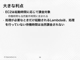 大きな利点 
• EC2は起動時間に応じて課金対象 
• 待機時間も当然動作時間に含まれる 
• 処理が必要なときだけ起動されるLambdaは、処理 
を行っていない待機時間は当然課金されない 
Ⓒ Classmethod, Inc. 
28 
 