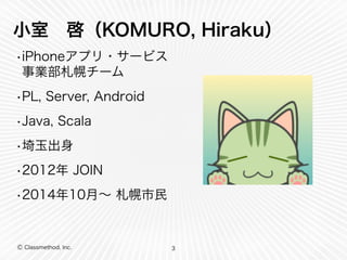 小室　啓（KOMURO, Hiraku） 
•iPhoneアプリ・サービス 
事業部札幌チーム 
•PL, Server, Android 
•Java, Scala 
•埼玉出身 
•2012年 JOIN 
•2014年10月～ 札幌市民 
Ⓒ Classmethod, Inc. 
3 
 