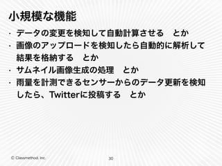 小規模な機能 
• データの変更を検知して自動計算させる　とか 
• 画像のアップロードを検知したら自動的に解析して 
結果を格納する　とか 
• サムネイル画像生成の処理　とか 
• 雨量を計測できるセンサーからのデータ更新を検知 
したら、Twitterに投稿する　とか 
Ⓒ Classmethod, Inc. 
30 
 