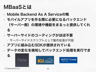 MBaaSとは 
• Mobile Backend As A Serviceの略 
• モバイルアプリを作る際に必要になるバックエンド 
（サーバー側）の環境や機能をまるっと提供してくれ 
る 
• サーバーサイドのコーディングがほぼ不要 
• サーバーサイドスクリプトとして動作拡張が可能 
• アプリに組み込むSDKが提供されている 
• データの変化を検知してバックエンド処理を実行でき 
る 
Ⓒ Classmethod, Inc. 
40 
 