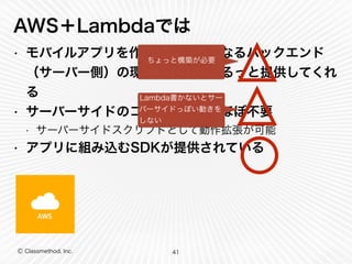 AWS＋Lambdaでは 
• モバイルアプリを作る際に必要になるバックエンド 
（サーバー側）の環境や機能をまるっと提供してくれ 
る 
• サーバーサイドのコーディングがほぼ不要 
• サーバーサイドスクリプトとして動作拡張が可能 
• アプリに組み込むSDKが提供されている 
Ⓒ Classmethod, Inc. 
ちょっと構築が必要 
Lambda書かないとサー 
バーサイドっぽい動きを 
しない 
41 
 