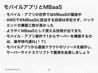 モバイルアプリとMBaaS 
• モバイル・アプリの世界ではMBaaSが躍進中 
• AWSでのMBaaSに該当する技術は存在せず、バック 
エンドの構築工数が高かった 
• ようやくMBaaSとして使える技術が出てきた 
• モバイル・アプリ案件で1からサーバーを構築するの 
は、最早時代遅れ(！？) 
• モバイルアプリから直接クラウドのリソースを操作し、 
サーバーサイドスクリプトで裏側を拡張しましょう 
Ⓒ Classmethod, Inc. 
43 
 