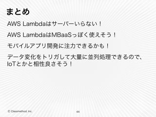 まとめ 
AWS Lambdaはサーバーいらない！ 
AWS LambdaはMBaaSっぽく使えそう！ 
モバイルアプリ開発に注力できるかも！ 
データ変化をトリガして大量に並列処理できるので、 
IoTとかと相性良さそう！ 
Ⓒ Classmethod, Inc. 
44 
 