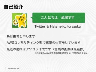 Ⓒ Classmethod, Inc.
自己紹介
3
こんにちは，虎塚です
Twitter & Hatena-id: torazuka
最近の趣味はクソコラ作成です（冒頭の画像は最新作）
AWSコンサルティング部で構築の仕事をしています
鳥形由希と申します
※モデル本人および所属先組織の見解とは一切関係ありません．
 