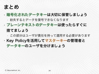 Ⓒ Classmethod, Inc.
まとめ
• 暗号化されたデータキーは大切に保管しましょう
• 紛失するとデータを復号できなくなります
• プレーンテキストのデータキーは使ったらすぐに 
捨てましょう
• この部分はユーザが責任を持って運用する必要があります
• Key Policyを活用してマスターキーの管理者と 
データキーのユーザを分けましょう
34
 
