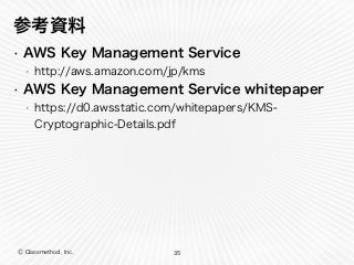 Ⓒ Classmethod, Inc.
参考資料
• AWS Key Management Service
• http://aws.amazon.com/jp/kms
• AWS Key Management Service whitepaper
• https://d0.awsstatic.com/whitepapers/KMS-
Cryptographic-Details.pdf
35
 