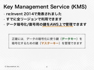 Ⓒ Classmethod, Inc.
Key Management Service (KMS)
• re:Invent 2014で発表されました
• すでに全リージョンで利用できます
• データ暗号化/復号用の をAWS上で管理できます
6
正確には，データの暗号化に使う （データキー）を 
暗号化するための （マスターキー）を管理できます
 