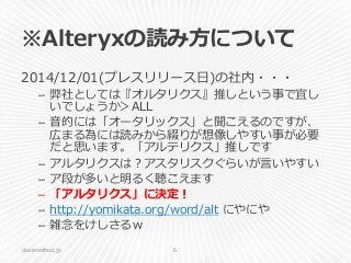※Alteryxの読み方について
2014/12/01(プレスリリース日)の社内・・・
– 弊社としては『オルタリクス』推しという事で宜し
いでしょうか＞ALL
– 音的には「オータリックス」と聞こえるのですが、
広まる為には読みから綴りが想像しやすい事が必要
だと思います。「アルテリクス」推しです
– アルタリクスは？アスタリスクぐらいが言いやすい
– ア段が多いと明るく聴こえます
– 「アルタリクス」に決定！
– http://yomikata.org/word/alt にやにや
– 雑念をけしさるｗ
classmethod.jp 6
 