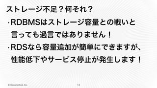 Ⓒ Classmethod, Inc.
ストレージ不足？何それ？
•RDBMSはストレージ容量との戦いと
言っても過言ではありません！
•RDSなら容量追加が簡単にできますが、
性能低下やサービス停止が発生します！
13
 