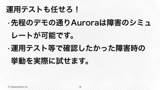 Ⓒ Classmethod, Inc.
運用テストも任せろ！
•先程のデモの通りAuroraは障害のシミュ
レートが可能です。
•運用テスト等で確認したかった障害時の
挙動を実際に試せます。
18
 