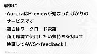 Ⓒ Classmethod, Inc.
最後に
•AuroraはPreviewが始まったばかりの
サービスです
•速さはワークロード次第
•商用環境で使用したい気持ちを抑えて 
検証してAWSへfeedback！
27
 