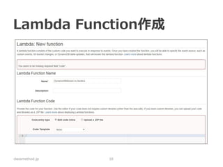 Lambda Function内容 
exports.handler = function(event, context) { 
// DynamoDB StreamイベントのデータをNorikraで扱いやすいように整形 
async.series( 
[ 
function (callback) { Norikraにターゲット作成; callback(null, true);}, 
function (callback) { Norikraにイベント送信; callback(null, true);} 
], 
function (err, results) { 
if (err) {context.done('error', err);} else {context.done(null, results);} 
} 
); 
} 
classmethod.jp 
18 
https://github.com/yokota-shinsuke/aws-lambda-dynamodbstream-to-norikra  