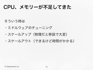 Ⓒ Classmethod, Inc.
CPU、メモリーが不足してきた
そういう時は
・ミドルウェアのチューニング
・スケールアップ（物理だと移設で大変）
・スケールアウト（できるけど時間がかかる）
12
 