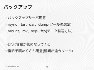 Ⓒ Classmethod, Inc.
バックアップ
・バックアップサーバ用意
・rsync、tar、dar、dump(ツールの選定)
・mount、mv、scp、ftp(データ転送方法)
→DISK容量が気になってくる
→復旧手順たくさん用意(種類が違うツール)
18
 
