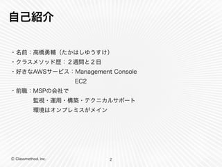 Ⓒ Classmethod, Inc.
自己紹介
・名前：高橋勇輔（たかはしゆうすけ）
・クラスメソッド歴：２週間と２日
・好きなAWSサービス：Management Console
  EC2
・前職：MSPの会社で
    監視・運用・構築・テクニカルサポート
    環境はオンプレミスがメイン
2
 