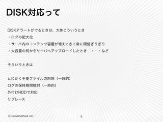 Ⓒ Classmethod, Inc.
DISK対応って
DISKアラートがでるときは、大体こういうとき
・ログの肥大化
・サーバ内のコンテンツ容量が増えてきて常に閾値ぎりぎり
・大容量の何かをサーバへアップロードしたとき ・・・など
そういうときは
とにかく不要ファイルの削除（一時的）
ログの保持期間検討（一時的）
外付けHDDで対応
リプレース
9
 