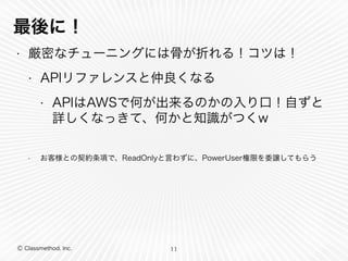 最後に！ 
• 厳密なチューニングには骨が折れる！コツは！ 
• APIリファレンスと仲良くなる 
• APIはAWSで何が出来るのかの入り口！自ずと 
詳しくなってきて、何かと知識がつくw 
! 
• お客様との契約条項で、ReadOnlyと言わずに、PowerUser権限を委譲してもらう 
Ⓒ Classmethod, Inc. 
11 
 