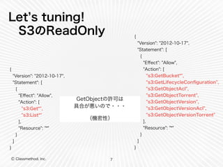 Let’s tuning! 
S3のReadOnly 
Ⓒ Classmethod, Inc. 
GetObjectの許可は 
具合が悪いので・・・ 
（機密性） 
7 
{ 
"Version": "2012-10-17", 
"Statement": [ 
{ 
"Effect": "Allow", 
"Action": [ 
"s3:Get*", 
"s3:List*" 
], 
"Resource": "*" 
} 
] 
} 
{ 
"Version": "2012-10-17", 
"Statement": [ 
{ 
"Effect": "Allow", 
"Action": [ 
"s3:GetBucket*", 
"s3:GetLifecycleConfiguration", 
"s3:GetObjectAcl", 
"s3:GetObjectTorrent", 
"s3:GetObjectVersion", 
"s3:GetObjectVersionAcl", 
"s3:GetObjectVersionTorrent" 
], 
"Resource": "*" 
} 
] 
} 
 